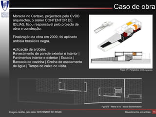 Caso de obra
   Moradia no Cartaxo, projectada pelo CVDB
   arquitectos, o atelier CONTENTOR DE
   IDEIAS, ficou responsável pelo projecto de
   obra e construção.

   Finalização da obra em 2009, foi aplicado
   ardósia brasileira negra.

   Aplicação de ardósia:
   Revestimento de parede exterior e interior |
   Pavimentos interior e exterior | Escada |
   Bancada de cozinha | Grelha de escoamento
   de água | Tampa de caixa de visita.
                                                                          Figura 17 – Perspectiva (CVDB arquitectos))




                                                   Figura 18 – Planta do r/c - estudo de estereotomia

Imagens cedidas pelo atelier CONTENTOR DE IDEIAS                                Revestimentos em ardósia                15
 