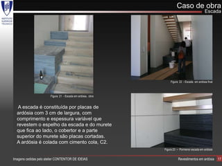 Caso de obra
                                                                                              Escada




                                                                  Figura 22 - Escada em ardósia final



                        Figura 21 - Escada em ardósia, obra


   A escada é constituída por placas de
  ardósia com 3 cm de largura, com
  comprimento e espessura variável que
  revestem o espelho da escada e do murete
  que fica ao lado, o cobertor e a parte
  superior do murete são placas cortadas.
  A ardósia é colada com cimento cola, C2.
                                                              Figura 23 – Pormenor escada em ardósia


Imagens cedidas pelo atelier CONTENTOR DE IDEIAS                        Revestimentos em ardósia        17
 