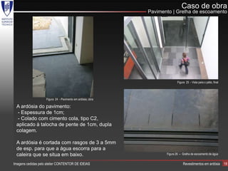 Caso de obra
                                                             Pavimento | Grelha de escoamento




                                                                            Figura 25 - Vista para o pátio, final




                    Figura 24 - Pavimento em ardósia, obra

 A ardósia do pavimento:
  - Espessura de 1cm;
  - Colado com cimento cola, tipo C2,
 aplicado à talocha de pente de 1cm, dupla
 colagem.

 A ardósia é cortada com rasgos de 3 a 5mm
 de esp. para que a água escorra para a
 caleira que se situa em baixo.                                     Figura 26 – Grelha de escoamento de água


Imagens cedidas pelo atelier CONTENTOR DE IDEIAS                                 Revestimentos em ardósia           18
 