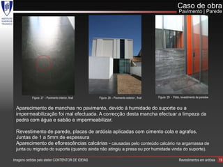 Caso de obra
                                                                                                              Pavimento | Parede




            Figura 27 - Pavimento interior, final   Figura 28 - Pavimento exterior , final   Figura 29 - Pátio, revestimento de paredee


 Aparecimento de manchas no pavimento, devido á humidade do suporte ou a
 impermeabilização foi mal efectuada. A correcção desta mancha efectuar a limpeza da
 pedra com água e sabão e impermeabilizar.

 Revestimento de parede, placas de ardósia aplicadas com cimento cola e agrafos.
 Juntas de 1 a 5mm de espessura
 Aparecimento de eflorescências calcárias - causadas pelo conteúdo calcário na argamassa de
 junta ou migrado do suporte (quando ainda não atingiu a presa ou por humidade vinda do suporte).

Imagens cedidas pelo atelier CONTENTOR DE IDEIAS                                                              Revestimentos em ardósia    19
 