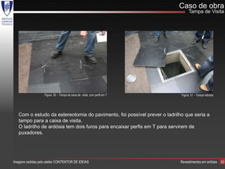 Caso de obra
                                                                                Tampa de Visita




                   Figura 30 - Tampa da caixa de visita, com perfil em T   Figura 31 - Tampa retirada




   Com o estudo da estereotomia do pavimento, foi possível prever o ladrilho que seria a
   tampo para a caixa de visita.
   O ladrilho de ardósia tem dois furos para encaixar perfis em T para servirem de
   puxadores.




Imagens cedidas pelo atelier CONTENTOR DE IDEIAS                           Revestimentos em ardósia     20
 
