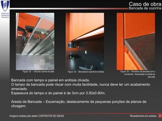 Caso de obra
                                                                                                       Bancada de cozinha




           Figura 32 - Vista da cozinha do pátio   Figura 33 - Bancada em painel em ardósia   Figura 34 - Pormenor da bancada com a
                                                                                                  envolvente. Escamação na aresta da
                                                                                                                            bancada
 Bancada com tampo e painel em ardósia clivada.
 O tampo da bancada pode riscar com muita facilidade, nunca deve ter um acabamento
 amaciado.
 Espessura do tampo e do painel é de 3cm por 3.50x0.90m.

 Aresta da Bancada – Escamação, destacamento de pequenas porções de planos de
 clivagem.

Imagens cedidas pelo atelier CONTENTOR DE IDEIAS                                                        Revestimentos em ardósia       21
 