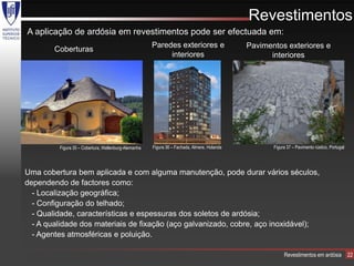 Revestimentos
A aplicação de ardósia em revestimentos pode ser efectuada em:
                                                      Paredes exteriores e                   Pavimentos exteriores e
        Coberturas
                                                           interiores                              interiores




         Figura 35 – Cobertura, Wellenburg-Alemanha   Figura 36 – Fachada, Almere, Holanda          Figura 37 – Pavimento rústico, Portugal




Uma cobertura bem aplicada e com alguma manutenção, pode durar vários séculos,
dependendo de factores como:
  - Localização geográfica;
  - Configuração do telhado;
  - Qualidade, características e espessuras dos soletos de ardósia;
  - A qualidade dos materiais de fixação (aço galvanizado, cobre, aço inoxidável);
  - Agentes atmosféricas e poluição.

                                                                                                         Revestimentos em ardósia             22
 