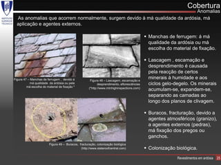 Cobertura
                                                                             Anomalias
  As anomalias que acorrem normalmente, surgem devido à má qualidade da ardósia, má
  aplicação e agentes externos.

                                                                                              Manchas de ferrugem: á má
                                                                                               qualidade da ardósia ou má
                                                                                               escolha do material de fixação.

                                                                                              Lascagem , escamação e
                                                                                               desprendimento é causada
                                                                                               pela reacção de certos
Figura 47 – Manchas de ferrugem , devido á            Figura 48 – Lascagem, escamação e
                                                                                               minerais à humidade e aos
           má qualidade da ardósia ou pela                  desprendimento, eflorescências     ciclos gelo-degelo. Os minerais
         má escolha do material de fixação *         (*http://www.mtnhighinspections.com)
                                                                                               acumulam-se, expandem-se,
                                                                                               separando as camadas ao
                                                                                               longo dos planos de clivagem.

                                                                                              Buracos, fracturação, devido a
                                                                                               agentes atmosféricos (granizo),
                                                                                               a agentes externos (pedras),
                                                                                               má fixação dos pregos ou
                                                                                               ganchos.
                         Figura 49 – Buracos, fracturação, colonização biológica
                                               (http://www.slateroofcentral.com)              Colonização biológica.
                                                                                                            Revestimentos em ardósia   25
 