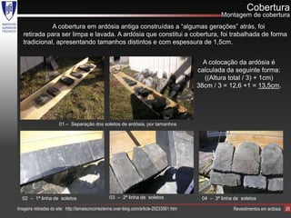 Cobertura
                                                                                                    Montagem de cobertura
              A cobertura em ardósia antiga construídas a “algumas gerações” atrás, foi
   retirada para ser limpa e lavada. A ardósia que constitui a cobertura, foi trabalhada de forma
   tradicional, apresentando tamanhos distintos e com espessura de 1,5cm.


                                                                                             A colocação da ardósia é
                                                                                           calculada da seguinte forma:
                                                                                             ((Altura total / 3) + 1cm)
                                                                                           38cm / 3 = 12,6 +1 = 13,5cm.




                       01 – Separação dos soletos de ardósia, por tamanhos




  02 – 1ª linha de soletos                        03 – 2ª linha de soletos                  04 – 3ª linha de soletos

Imagens retiradas do site: http://lamaisoncorrezienne.over-blog.com/article-29233561.htm                 Revestimentos em ardósia   26
 