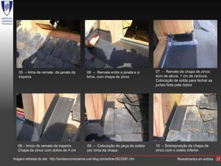 05 – linha de remate da janela da                06 – Remate entre a janela e a        07 – Remate da chapa de zinco;
    trapeira                                         linha, com chapa de zinco             4cm de altura, 1 cm de ranhura.
                                                                                           Colocação de solda para fechar as
                                                                                           juntas feita pela dobra




   08 – Início do remate da trapeira.                09 – Colocação de peça de soleto      10 – Sobreposição da chapa de
   Chapa de zinco com dobra de 4 cm                  por cima da chapa.                    zinco com o soleto inferior.

Imagens retiradas do site: http://lamaisoncorrezienne.over-blog.com/article-29233561.htm               Revestimentos em ardósia   27
 