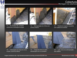 Cobertura
                                                                                                  Montagem de cobertura




    11 – As arestas são cortadas                     12 – Sobreposição da linha com        13 – Parede da trapeira revestida
    conforme a inclinação da água                    a linha anterior                      com soletos de ardósia




    14 – Colocação de chapa de zinco                 15 – Chapa de zinco no laró,          16 – Laró, inicio da sobreposição
    no laró, zona da inferior                        intersecção com a cumeeira            dos soletos


Imagens retiradas do site: http://lamaisoncorrezienne.over-blog.com/article-29233561.htm                Revestimentos em ardósia   28
 