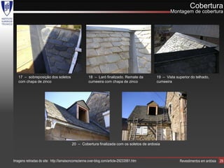 Cobertura
                                                                                                   Montagem de cobertura




   17 – sobreposição dos soletos                     18 – Laró finalizado. Remate da       19 – Vista superior do telhado,
   com chapa de zinco                                cumeeira com chapa de zinco           cumeeira




                                         20 – Cobertura finalizada com os soletos de ardosia



Imagens retiradas do site: http://lamaisoncorrezienne.over-blog.com/article-29233561.htm                Revestimentos em ardósia   29
 