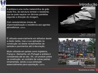 Introdução
A ardósia é uma rocha metamórfica de grão
muito fino, de estrutura lamelar e resistente,
que se pode separar em lâminas paralelas
segundo a direcção de clivagem.

Com características únicas de
impermeabilização e resistência aos agentes
atmosféricos. (GARCIA)


                                                      Figura 01 – Ardósia, laminas
                                                  (Virgilo Amorim - http://olhares.aeiou.pt/)

É utilizada essencialmente em telhados desde
a idade média, mas a sua aplicação na
construção vai desde revestimentos de
paredes e pavimentos até à decoração.

Muito utilizada em países como Inglaterra,
França e Alemanha, em Portugal a ardósia é
considerada até ao séc. XX, um produto pobre
na construção, ao contrário de outras pedras
ornamentais, sendo a sua extracção
essencialmente para exportação. (GARCIA)              Figura 02 – Honfleur, França
                                                              (http://www.panoramio.com/)

                                                 Revestimentos em ardósia                       3
 