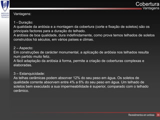 Cobertura
                                                                                   Vantagens
Vantagens:

1 - Duração:
A qualidade da ardósia e a montagem da cobertura (corte e fixação de soletos) são os
principais factores para a duração do telhado.
A ardósia de boa qualidade, dura indefinidamente, como prova temos telhados de soletos
construídos há séculos, em vários países e climas.

2 – Aspecto:
Em construções de carácter monumental, a aplicação de ardósia nos telhados resulta
num partido muito feliz.
A fácil adaptação da ardósia à forma, permite a criação de coberturas complexas e
elaboradas.

3 – Estanquicidade:
As telhas cerâmicas podem absorver 12% do seu peso em água. Os soletos de
qualidade corrente absorvem entre 4% a 6% do seu peso em água. Um telhado de
soletos bem executado a sua impermeabilidade é superior, comparado com o telhado
cerâmico.




                                                                      Revestimentos em ardósia   30
 