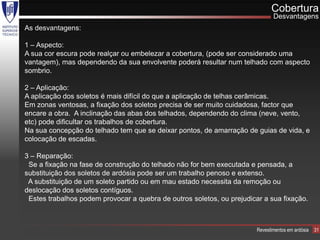Cobertura
                                                                               Desvantagens
As desvantagens:

1 – Aspecto:
A sua cor escura pode realçar ou embelezar a cobertura, (pode ser considerado uma
vantagem), mas dependendo da sua envolvente poderá resultar num telhado com aspecto
sombrio.

2 – Aplicação:
A aplicação dos soletos é mais difícil do que a aplicação de telhas cerâmicas.
Em zonas ventosas, a fixação dos soletos precisa de ser muito cuidadosa, factor que
encare a obra. A inclinação das abas dos telhados, dependendo do clima (neve, vento,
etc) pode dificultar os trabalhos de cobertura.
Na sua concepção do telhado tem que se deixar pontos, de amarração de guias de vida, e
colocação de escadas.

3 – Reparação:
 Se a fixação na fase de construção do telhado não for bem executada e pensada, a
substituição dos soletos de ardósia pode ser um trabalho penoso e extenso.
 A substituição de um soleto partido ou em mau estado necessita da remoção ou
deslocação dos soletos contíguos.
 Estes trabalhos podem provocar a quebra de outros soletos, ou prejudicar a sua fixação.



                                                                        Revestimentos em ardósia   31
 