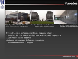 Paredes




Figura 50 – Edifício da Sport TV, Parque das     Figura 51 – Edifício de Habitação, Parque das   Figura 52 – Hospital da Luz, Benfica -
Nações – Sistema tradicional fixação por prego           Nações - Sistema de fixação mecânica      Sistema de fixação mecânica e mista




  O revestimento de fachadas em ardósia é frequente utilizar:
   - Sistema tradicional de ripa ou tábua, fixação com pregos ou ganchos
   - Sistemas de fixação mecânica
  - Colagem com grampos de fixação ou parafusos
   - Assentamento directo - Colagem




                                                                                                        Revestimentos em ardósia    32
 
