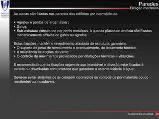 Paredes
                                                                           Fixação mecânica
As placas são fixadas nas paredes dos edifícios por intermédio de:

 Agrafos e pontos de argamassa ;
 Gatos;
 Sub-estrutura constituída por perfis metálicos, à qual as placas de ardósia são fixadas
  mecanicamente através de gatos ou agrafos.

Estas fixações mantêm o revestimento afastado da estrutura, garantem:
 O suporte de peso do revestimento e eventualmente, do isolamento térmico;
 A resistência às acções do vento;
 O controlo de movimentos provocados por dilatações térmicas e vibrações.

É recomendado que as fixações sejam de aço inoxidável e deverão estar fixadas à
parede ou chumbadas com produtos que garantam a estanquicidade à água

Deve-se evitar sistemas de ancoragem incorrectos ou compostos por materiais pouco
resistentes ou inoxidáveis.




                                                                         Revestimentos em ardósia   34
 
