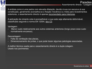 Paredes
                                                          Assentamento directo - Colagem

A ardósia como é uma pedra com elevada dilatação, devido á sua cor escura e á sua
constituição, geralmente aconselha-se a fixação mecânica ou mista para revestimentos
exteriores, o assentamento directo é apenas recomendado para interiores.

A aplicação de cimento cola é aconselhável, e que este seja altamente deformável,
classificado segundo a norma EN 12004, tipo C2.

Vantagem:
- Menor custo relativamente aos outros sistemas anteriores (longo prazo esse custo
  normalmente encarece).

Desvantagem:
- Falta de ventilação das placas,
- Dimensionamento de juntas, o que pode trazer algumas patologias associadas.

A melhor técnica usada para o assentamento directo é a dupla colagem.
Usado nos pavimentos




                                                                        Revestimentos em ardósia   39
 
