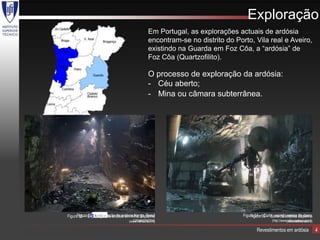 Exploração
                                                  Em Portugal, as explorações actuais de ardósia
                                                  encontram-se no distrito do Porto, Vila real e Aveiro,
                                                  existindo na Guarda em Foz Côa, a “ardósia” de
                                                  Foz Côa (Quartzofilito).

                                                  O processo de exploração da ardósia:
                                                  - Céu aberto;
                                                  - Mina ou câmara subterrânea.




      Figura 03 – Exploração de ardósia Nerga, Brasil
Figura 05 – Exploração de ardósia em mina, Espanha                               Figura 04 –06 – Corte da ardósia Espanha
                                                                                     Figura Corte, usando serras de disco
                                       (GRANISINTRA)
                                     (www.rathscheck.fr)                                         (http://www.altivopedras.com/)
                                                                                                            (www.rathscheck.fr)

                                                                                        Revestimentos em ardósia                  4
 