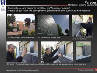 Paredes
                                                               Montagem sistema tradicional
  Construção de uma capela do cemitério, em Wuppertal-Ronsdorf.
  Ardósia de 60x30cm, fixa com gancho e perfil superior, com subestrutura em madeira.




   01 - Estrutura em madeira da capela               02 – Imagem da fachada final            03 – Pormenor da ligação do
                                                                                             perfil com a ardósia




  04, 05, 06 – A ardósia é fixada nos ganchos. Chapa metálica para evitar que a água entre no interior pela junta


Imagens retiradas do site: http://www.halama-presse.de                                               Revestimentos em ardósia   40
 