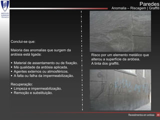 Paredes
                                                         Anomalia – Riscagem | Graffiti




Conclui-se que:

Maioria das anomalias que surgem da
ardósia está ligada:                          Risco por um elemento metálico que
                                              alterou a superfície da ardósia.
   Material de assentamento ou de fixação.   A tinta dos graffiti.
   Má qualidade da ardósia aplicada.
   Agentes externos ou atmosféricos.
   A falta ou falha da impermeabilização.

Recuperação:
 Limpeza e impermeabilização.
 Remoção e substituição.




                                                                   Revestimentos em ardósia   48
 