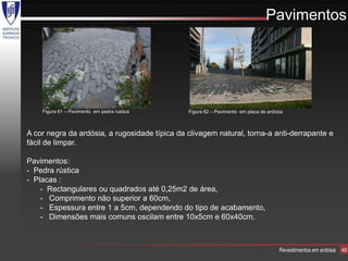 Pavimentos




    Figura 61 – Pavimento em pedra rustica     Figura 62 – Pavimento em placa de ardósia



A cor negra da ardósia, a rugosidade típica da clivagem natural, torna-a anti-derrapante e
fácil de limpar.

Pavimentos:
- Pedra rústica
- Placas :
    - Rectangulares ou quadrados até 0,25m2 de área,
    - Comprimento não superior a 60cm,
    - Espessura entre 1 a 5cm, dependendo do tipo de acabamento,
    - Dimensões mais comuns oscilam entre 10x5cm e 60x40cm.



                                                                                      Revestimentos em ardósia   49
 