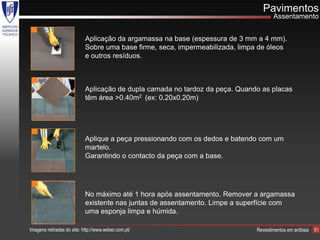 Pavimentos
                                                                                      Assentamento


                            Aplicação da argamassa na base (espessura de 3 mm a 4 mm).
                            Sobre uma base firme, seca, impermeabilizada, limpa de óleos
                            e outros resíduos.



                            Aplicação de dupla camada no tardoz da peça. Quando as placas
                            têm área >0.40m2 (ex: 0.20x0.20m)




                            Aplique a peça pressionando com os dedos e batendo com um
                            martelo.
                            Garantindo o contacto da peça com a base.




                            No máximo até 1 hora após assentamento. Remover a argamassa
                            existente nas juntas de assentamento. Limpe a superfície com
                            uma esponja limpa e húmida.

Imagens retiradas do site: http://www.weber.com.pt/                            Revestimentos em ardósia   51
 