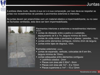 Juntas
A ardósia dilata muito, devido à sua cor e à sua composição, por isso deve-se respeitar as
juntas nos revestimentos de paredes e pavimentos exteriores e interiores.

As juntas devem ser preenchidas com um material elástico e impermeabilizante, ou no caso
de fachadas ventiladas, esta deve ser bem impermeabilizada.


                             Pavimentos interiores e exteriores e revestimentos interiores:
                             (DGGE)
                              Juntas de dilatação entre a pedra e o substrato,
                               espaçamento de 6 a 7m, largura mínima de 5mm;
                              Juntas de união entre o pavimento e pilares / paredes, 1cm;
                              Juntas entre elementos contíguos, mínimo 2mm de largura;
                              Juntas entre lajes de degraus, 1mm.

                             Fachadas exteriores: (DGGE)
                              Juntas de expansão, verticais, colocadas de 6 em 6m,
                               largura mínima de 10mm;
                              Juntas adequadas entre elementos contíguos:
                                  Ladrilhos colados - 2mm
                                  Placas com área até 0.30m2 - 6mm
                                  Placas com área até 1m2 – 8 a 10mm
                                  Placas superiores a 1m2 – 10 a 12mm
                                                                          Revestimentos em ardósia   52
 