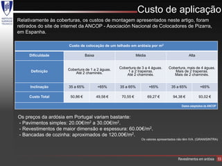 Custo de aplicação
Relativamente às coberturas, os custos de montagem apresentados neste artigo, foram
retirados do site de internet da ANCOP - Asociación Nacional de Colocadores de Pizarra,
em Espanha.

                       Custo de colocação de um telhado em ardósia por m2

     Dificuldade                  Baixa                        Média                            Alta


                      Cobertura de 1 a 2 águas.     Cobertura de 3 a 4 águas.     Cobertura, mais de 4 águas.
      Definição           Até 2 chaminés.               1 a 2 trapeiras.             Mais de 2 trapeiras.
                                                        Até 2 chaminés.              Mais de 2 chaminés.


     Inclinação        35 a 65%           +65%      35 a 65%           +65%         35 a 65%           +65%

     Custo Total       50,86 €            49,58 €    70,55 €           69,27 €       94,38 €           93,02 €

                                                                                           Dados adaptados da ANCOP


Os preços da ardósia em Portugal variam bastante:
- Pavimentos simples: 20.00€/m2 a 30.00€/m2.
- Revestimentos de maior dimensão e espessura: 60.00€/m2.
- Bancadas de cozinha: aproximados de 120.00€/m2.
                                                                 Os valores apresentados não têm IVA. (GRANISINTRA)




                                                                                         Revestimentos em ardósia     53
 