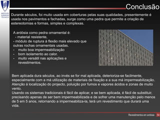 Conclusão
Durante séculos, foi muito usada em coberturas pelas suas qualidades, presentemente é
usada nos pavimentos e fachadas, surge como uma pedra que permite a criação de
estereotomias e formas, simples e complexas.

 A ardósia como pedra ornamental é:
   - material resistente,
 - módulo de ruptura à flexão mais elevado que
 outras rochas ornamentais usadas.
 - muito boa impermeabilização
 - bom isolamento ao calor.
 - muito versátil nas aplicações e
     revestimentos.


Bem aplicada dura séculos, ao invés se for mal aplicada, deterioriza-se facilmente,
especialmente com a má utilização de materiais de fixação e a sua má impermeabilização.
Atenção á localização do projecto, poluição por fumos e vapores ácidos e zonas de muito
vento.
Usando os sistemas tradicionais é fácil de aplicar, e se bem aplicada, é fácil de substituir,
precisando apenas de ser bem impermeabilizada e de sofrer uma manutenção pelo menos
de 5 em 5 anos, retornando a impermeabiliza-la, terá um revestimento que durará uma
vida.

                                                                           Revestimentos em ardósia   54
 