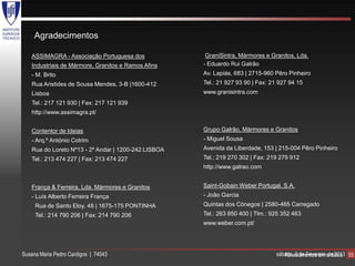 Agradecimentos

   ASSIMAGRA - Associação Portuguesa dos              GraniSintra, Mármores e Granitos, Lda.
   Industriais de Mármore, Granitos e Ramos Afins    - Eduardo Rui Galrão
   - M. Brito                                        Av. Lapiás, 683 | 2715-960 Pêro Pinheiro
   Rua Aristides de Sousa Mendes, 3-B |1600-412      Tel.: 21 927 93 90 | Fax: 21 927 94 15
   Lisboa                                            www.granisintra.com
   Tel.: 217 121 930 | Fax: 217 121 939
   http://www.assimagra.pt/


   Contentor de Ideias                               Grupo Galrão, Mármores e Granitos
   - Arq.º António Cotrim                            - Miguel Sousa
   Rua do Loreto Nº13 - 2º Andar | 1200-242 LISBOA   Avenida da Liberdade, 153 | 215-004 Pêro Pinheiro
   Tel.: 213 474 227 | Fax: 213 474 227              Tel.: 219 270 302 | Fax: 219 279 912
                                                     http://www.galrao.com


   França & Ferreira, Lda. Mármores e Granitos       Saint-Gobain Weber Portugal, S.A.
   - Luís Alberto Ferreira França                    - João Garcia
     Rua de Santo Eloy, 48 | 1675-175 PONTINHA       Quintas dos Cónegos | 2580-465 Carregado
     Tel.: 214 790 206 | Fax: 214 790 206            Tel.: 263 850 400 | Tlm.: 925 352 463
                                                     www.weber.com.pt/




Susana Maria Pedro Cardigos | 74043                                             sábado, 9 de Fevereiro ardósia 55
                                                                                   Revestimentos em de 2013
 