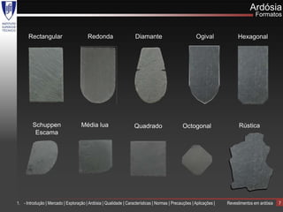 Ardósia
                                                                                                                                    Formatos


      Rectangular                        Redonda                    Diamante                            Ogival             Hexagonal




         Schuppen                    Média lua                      Quadrado                    Octogonal                   Rústica
          Escama




1. - Introdução | Mercado | Exploração | Ardósia | Qualidade | Características | Normas | Precauções | Aplicações |   Revestimentos em ardósia   7
 