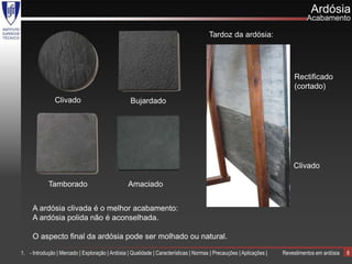Ardósia
                                                                                                                                Acabamento

                                                                                       Tardoz da ardósia:




                                                                                                                          Rectificado
                                                                                                                          (cortado)
               Clivado                             Bujardado




                                                                                                                          Clivado

            Tamborado                             Amaciado


     A ardósia clivada é o melhor acabamento:
     A ardósia polida não é aconselhada.

     O aspecto final da ardósia pode ser molhado ou natural.

1. - Introdução | Mercado | Exploração | Ardósia | Qualidade | Características | Normas | Precauções | Aplicações |   Revestimentos em ardósia   8
 
