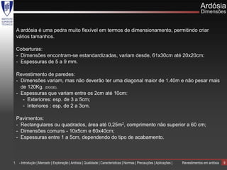 Ardósia
                                                                                                                                  Dimensões


 A ardósia é uma pedra muito flexível em termos de dimensionamento, permitindo criar
 vários tamanhos.

 Coberturas:
 - Dimensões encontram-se estandardizadas, variam desde, 61x30cm até 20x20cm:
 - Espessuras de 5 a 9 mm.

 Revestimento de paredes:
 - Dimensões variam, mas não deverão ter uma diagonal maior de 1.40m e não pesar mais
   de 120Kg. (DGGE),
 - Espessuras que variam entre os 2cm até 10cm:
    - Exteriores: esp. de 3 a 5cm;
    - Interiores : esp. de 2 a 3cm.

 Pavimentos:
 - Rectangulares ou quadrados, área até 0,25m2, comprimento não superior a 60 cm;
 - Dimensões comuns - 10x5cm e 60x40cm;
 - Espessuras entre 1 a 5cm, dependendo do tipo de acabamento.




1. - Introdução | Mercado | Exploração | Ardósia | Qualidade | Características | Normas | Precauções | Aplicações |   Revestimentos em ardósia   9
 
