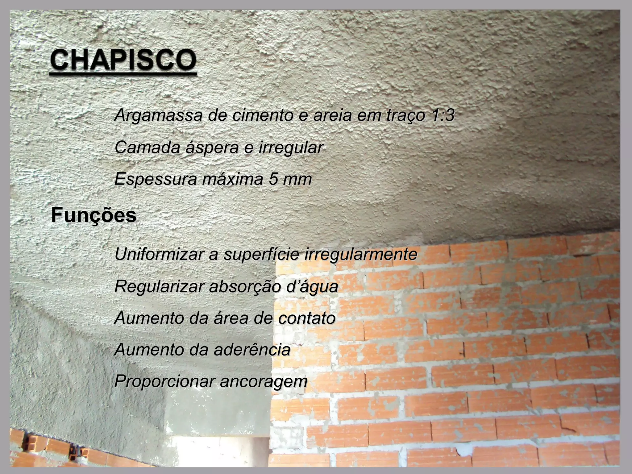 Argamassa de cimento e areia em traço 1:3Argamassa de cimento e areia em traço 1:3
Camada áspera e irregularCamada áspera e irregular
Espessura máxima 5 mmEspessura máxima 5 mm
FunçõesFunções
Uniformizar a superfície irregularmenteUniformizar a superfície irregularmente
Regularizar absorção d’águaRegularizar absorção d’água
Aumento da área de contatoAumento da área de contato
Aumento da aderênciaAumento da aderência
Proporcionar ancoragemProporcionar ancoragem
 