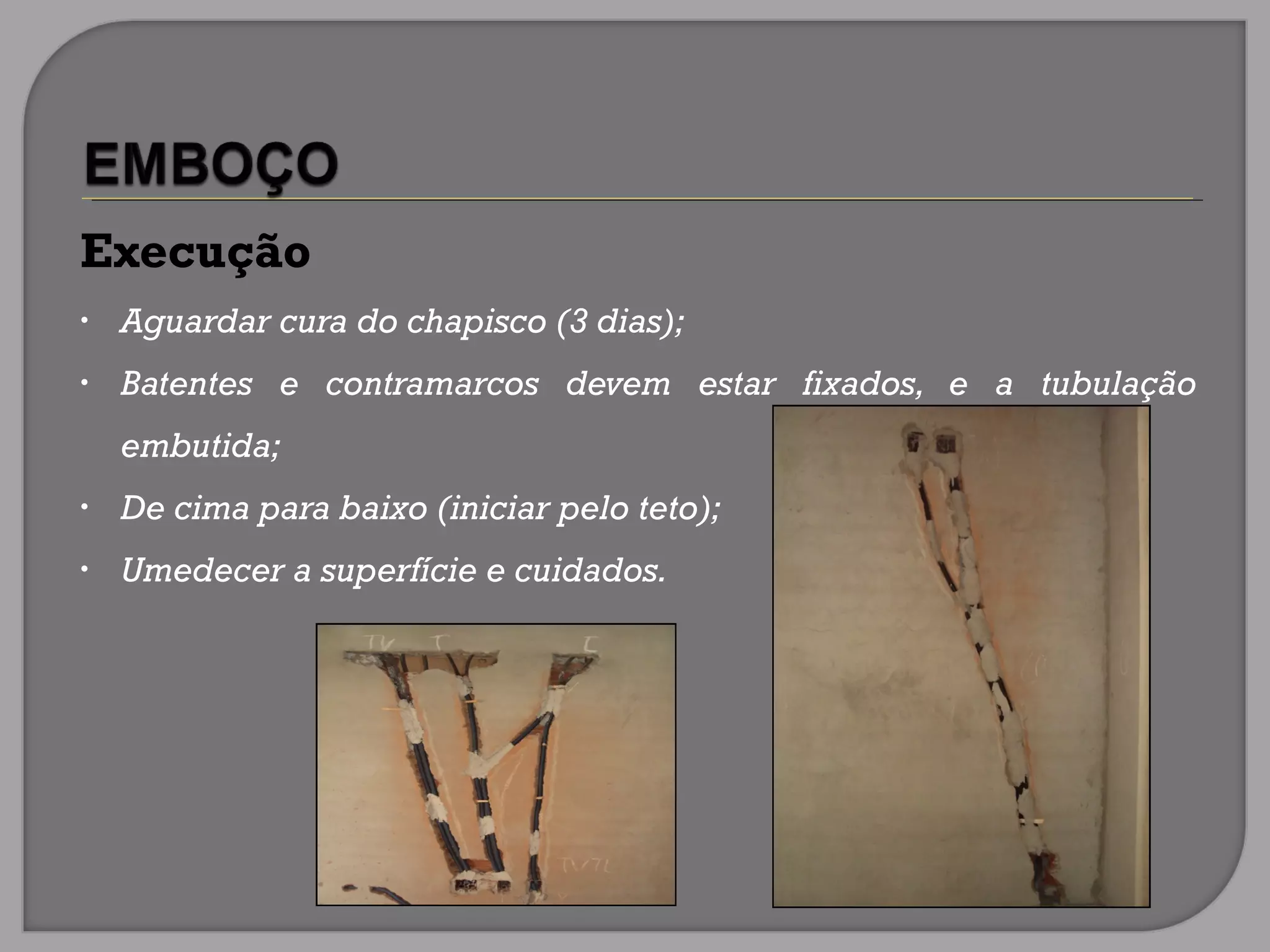 Execução
• Aguardar cura do chapisco (3 dias);
• Batentes e contramarcos devem estar fixados, e a tubulação
embutida;
• De cima para baixo (iniciar pelo teto);
• Umedecer a superfície e cuidados.
 