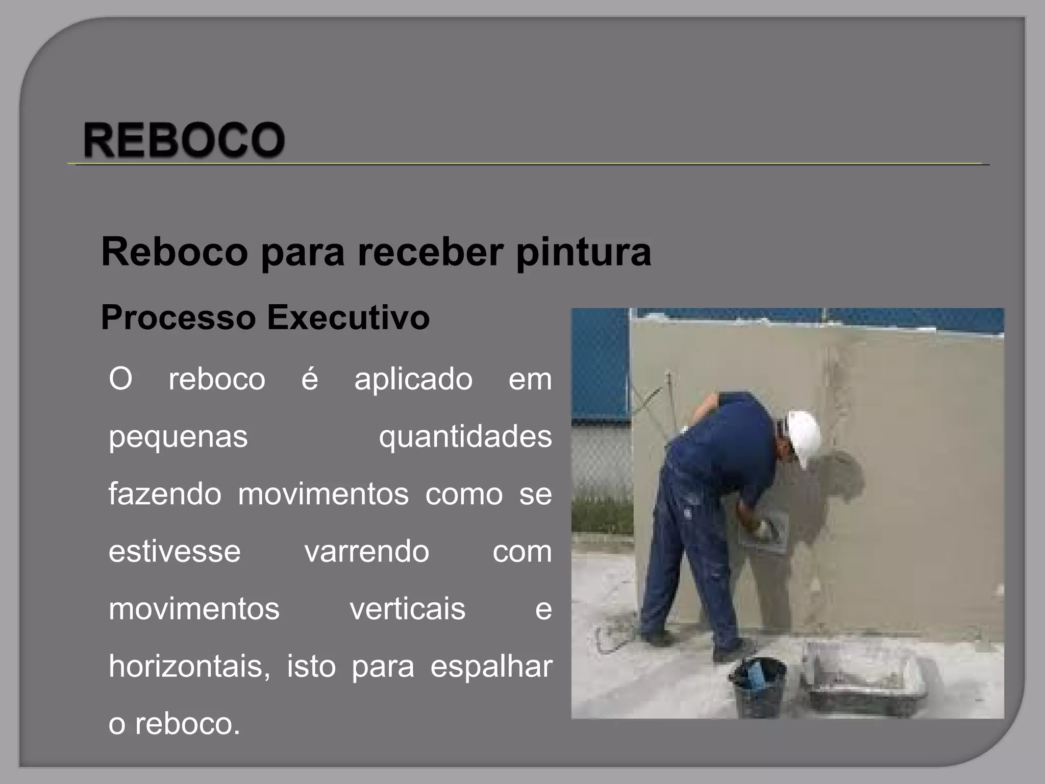 Reboco para receber pintura
Processo Executivo
O reboco é aplicado em
pequenas quantidades
fazendo movimentos como se
estivesse varrendo com
movimentos verticais e
horizontais, isto para espalhar
o reboco.
 