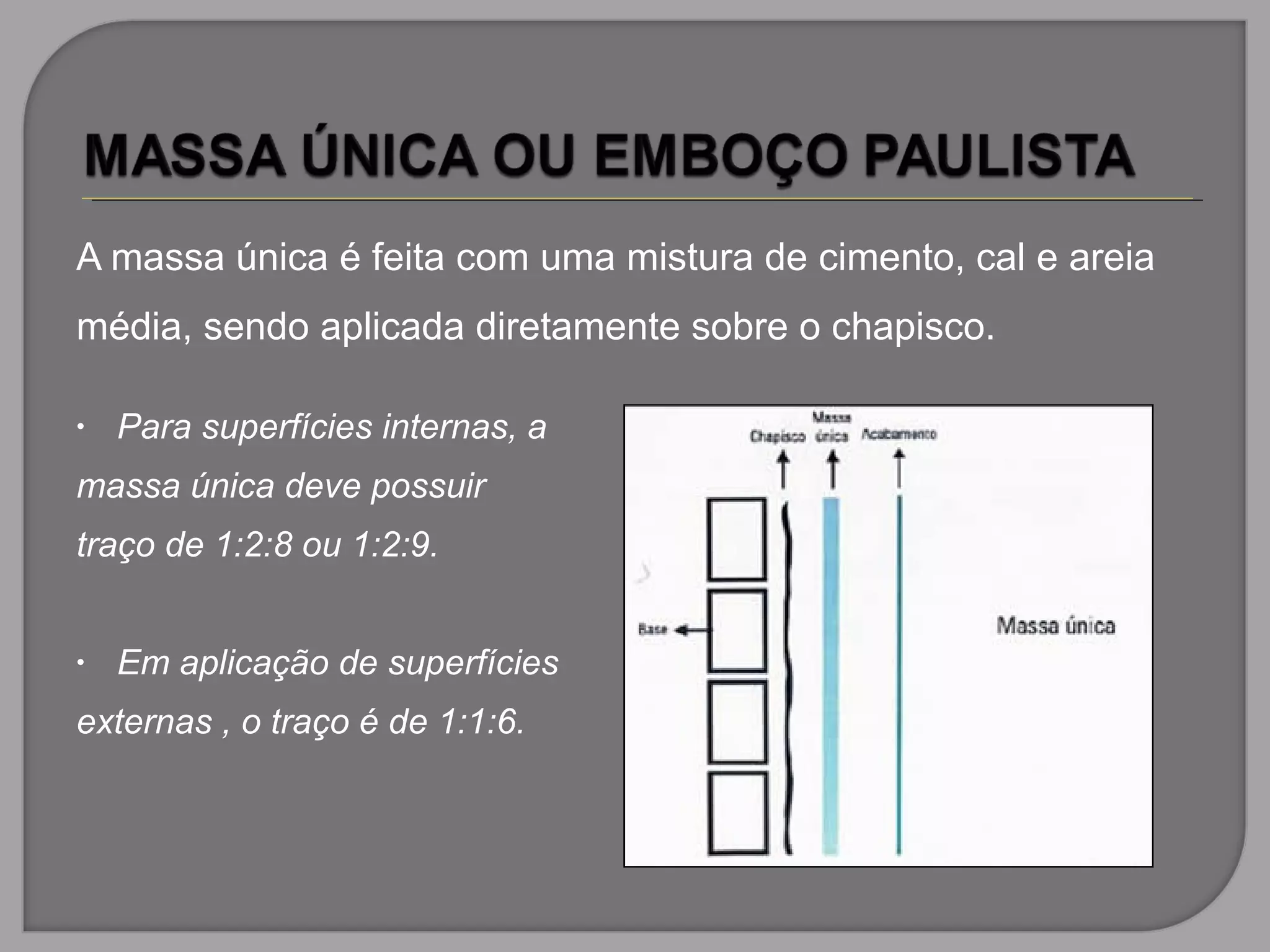 A massa única é feita com uma mistura de cimento, cal e areia
média, sendo aplicada diretamente sobre o chapisco.
• Para superfícies internas, a
massa única deve possuir
traço de 1:2:8 ou 1:2:9.
• Em aplicação de superfícies
externas , o traço é de 1:1:6.
 