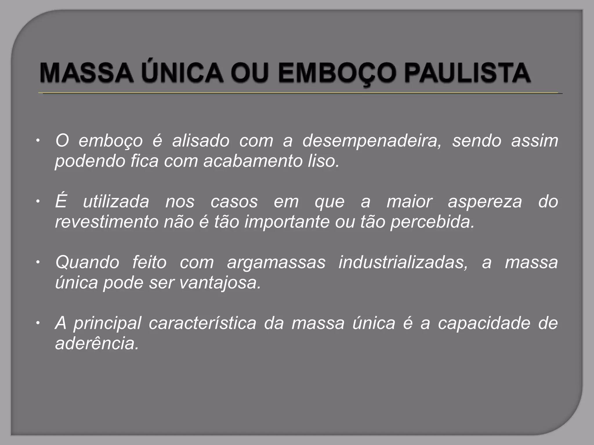 • O emboço é alisado com a desempenadeira, sendo assim
podendo fica com acabamento liso.
• É utilizada nos casos em que a maior aspereza do
revestimento não é tão importante ou tão percebida.
• Quando feito com argamassas industrializadas, a massa
única pode ser vantajosa.
• A principal característica da massa única é a capacidade de
aderência.
 