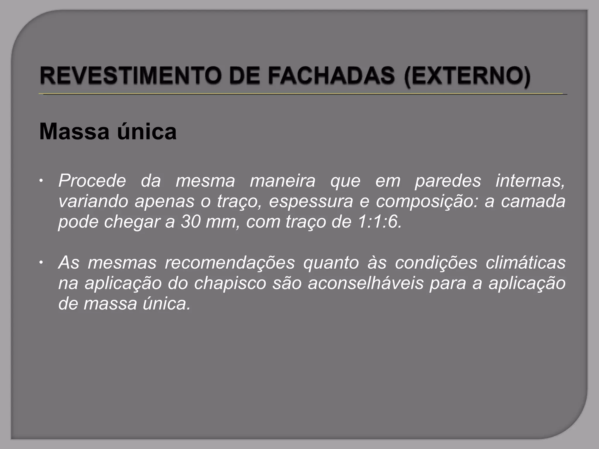 Massa única
• Procede da mesma maneira que em paredes internas,
variando apenas o traço, espessura e composição: a camada
pode chegar a 30 mm, com traço de 1:1:6.
• As mesmas recomendações quanto às condições climáticas
na aplicação do chapisco são aconselháveis para a aplicação
de massa única.
 