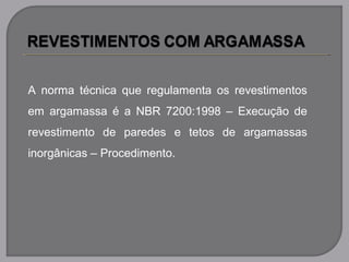 A norma técnica que regulamenta os revestimentos
em argamassa é a NBR 7200:1998 – Execução de
revestimento de paredes e tetos de argamassas
inorgânicas – Procedimento.
 