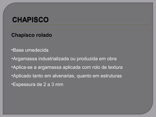 Chapisco rolado
•Base umedecida
•Argamassa industrializada ou produzida em obra
•Aplica-se a argamassa aplicada com rolo de textura
•Aplicado tanto em alvenarias, quanto em estruturas
•Espessura de 2 a 3 mm
 