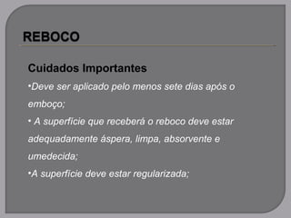 Cuidados Importantes
•Deve ser aplicado pelo menos sete dias após o
emboço;
• A superfície que receberá o reboco deve estar
adequadamente áspera, limpa, absorvente e
umedecida;
•A superfície deve estar regularizada;
 