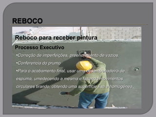 Reboco para receber pintura
Processo Executivo
•Correção de imperfeições, preenchimento de vazios.Correção de imperfeições, preenchimento de vazios.
•Conferencia do prumoConferencia do prumo
•Para o acabamento final, usar uma desempenadeira dePara o acabamento final, usar uma desempenadeira de
espuma, umedecendo a mesma e fazendo movimentosespuma, umedecendo a mesma e fazendo movimentos
circulares tirando, obtendo uma superfície lisa e homogêneacirculares tirando, obtendo uma superfície lisa e homogênea.
 