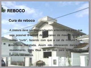 Cura do reboco
A mistura deve ser preparada com antecedência para queA mistura deve ser preparada com antecedência para que
seja possível o tempo de descanso da massa, deixar aseja possível o tempo de descanso da massa, deixar a
massa “curtir”, fazendo com que a cal da mistura fiquemassa “curtir”, fazendo com que a cal da mistura fique
totalmente hidratada. Assim não oferecendo danos nototalmente hidratada. Assim não oferecendo danos no
revestimento. Cura ideal de 21 dias para aplicação derevestimento. Cura ideal de 21 dias para aplicação de
camada decorativa.camada decorativa.
 