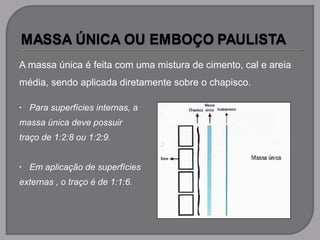 A massa única é feita com uma mistura de cimento, cal e areia
média, sendo aplicada diretamente sobre o chapisco.
• Para superfícies internas, a
massa única deve possuir
traço de 1:2:8 ou 1:2:9.
• Em aplicação de superfícies
externas , o traço é de 1:1:6.
 