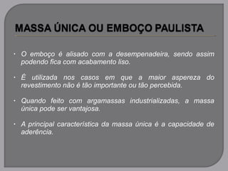 • O emboço é alisado com a desempenadeira, sendo assim
podendo fica com acabamento liso.
• É utilizada nos casos em que a maior aspereza do
revestimento não é tão importante ou tão percebida.
• Quando feito com argamassas industrializadas, a massa
única pode ser vantajosa.
• A principal característica da massa única é a capacidade de
aderência.
 