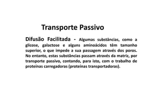 Difusão Facilitada - Algumas substâncias, como a
glicose, galactose e alguns aminoácidos têm tamanho
superior, o que impede a sua passagem através dos poros.
No entanto, estas substâncias passam através da matriz, por
transporte passivo, contando, para isto, com o trabalho de
proteínas carregadoras (proteínas transportadoras).
Transporte PassivoTransporte Passivo
 