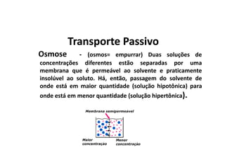 Transporte PassivoTransporte Passivo
Osmose - (osmos= empurrar) Duas soluções de
concentrações diferentes estão separadas por uma
membrana que é permeável ao solvente e praticamente
insolúvel ao soluto. Há, então, passagem do solvente de
onde está em maior quantidade (solução hipotônica) para
onde está em menor quantidade (solução hipertônica).
 