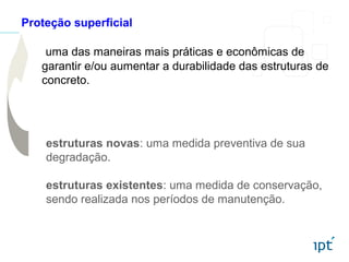 uma das maneiras mais práticas e econômicas de
garantir e/ou aumentar a durabilidade das estruturas de
concreto.
Proteção superficial
estruturas novas: uma medida preventiva de sua
degradação.
estruturas existentes: uma medida de conservação,
sendo realizada nos períodos de manutenção.
 