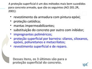 • revestimento da armadura com pintura epóxi;
• proteção catódica;
• mantas impermeabilizantes;
• substituição do concreto por outro com inibidor;
• impregnantes poliméricos;
• proteção superficial por barreira: silanos, siloxanos,
epóxis, poliuretanos e metacrilatos;
• revestimento superficial e de reparo.
A proteção superficial é um dos métodos mais bem sucedidos
para concreto armado, que são os seguintes (ACI 201.2R,
2001):
Desses itens, os 3 últimos são para a
proteção superficial do concreto.
 