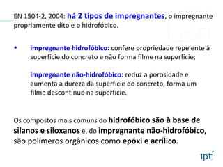 EN 1504-2, 2004: há 2 tipos de impregnantes, o impregnante
propriamente dito e o hidrofóbico.
• impregnante hidrofóbico: confere propriedade repelente à
superfície do concreto e não forma filme na superfície;
impregnante não-hidrofóbico: reduz a porosidade e
aumenta a dureza da superfície do concreto, forma um
filme descontínuo na superfície.
Os compostos mais comuns do hidrofóbico são à base de
silanos e siloxanos e, do impregnante não-hidrofóbico,
são polímeros orgânicos como epóxi e acrílico.
 