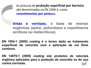 As pinturas de proteção superficial por barreira
são denominadas na EN 1504-2, como
revestimentos por pintura.
EN 1504-1 (2005) coating é o termo dado ao tratamento
superficial do concreto com a aplicação de um filme
contínuo.
EN 14879-1 (2005) coating são produtos de natureza
orgânica aplicados para a proteção do concreto ou do aço
contra corrosão.
tintas e vernizes, à base de resinas
orgânicas (epóxi, poliuretano e copolímeros
acrílicos ou metacrílicos).
 