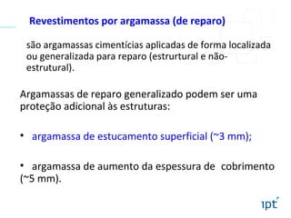 Revestimentos por argamassa (de reparo)
são argamassas cimentícias aplicadas de forma localizada
ou generalizada para reparo (estrurtural e não-
estrutural).
Argamassas de reparo generalizado podem ser uma
proteção adicional às estruturas:
• argamassa de estucamento superficial (~3 mm);
• argamassa de aumento da espessura de cobrimento
(~5 mm).
 
